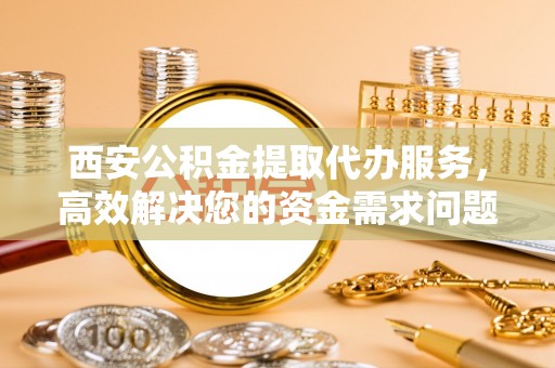 根河西安公积金提取代办服务，高效解决您的资金需求问题