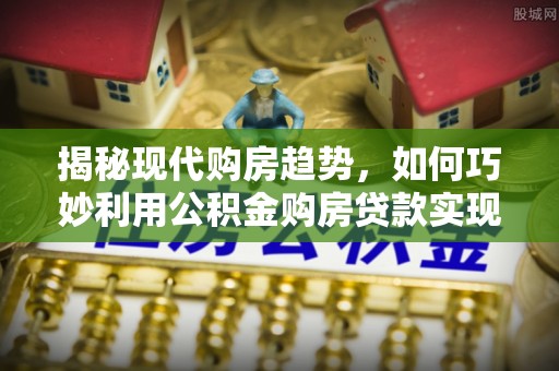 根河揭秘现代购房趋势，如何巧妙利用公积金购房贷款实现置业梦想