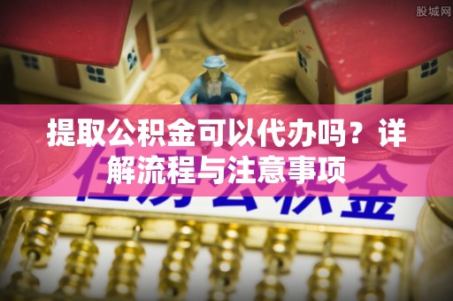 根河提取公积金可以代办吗？详解流程与注意事项
