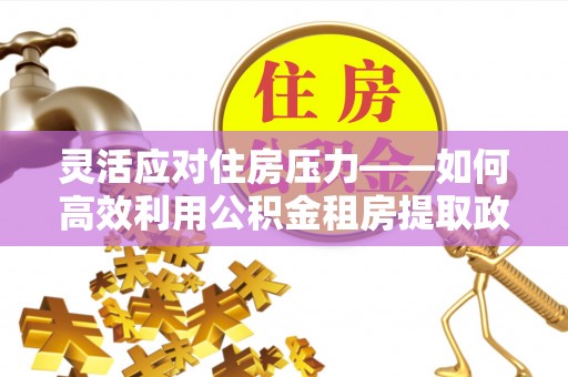 根河灵活应对住房压力——如何高效利用公积金租房提取政策