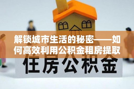 根河解锁城市生活的秘密——如何高效利用公积金租房提取政策优化居住体验