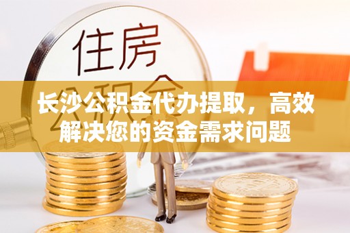 根河长沙公积金代办提取，高效解决您的资金需求问题