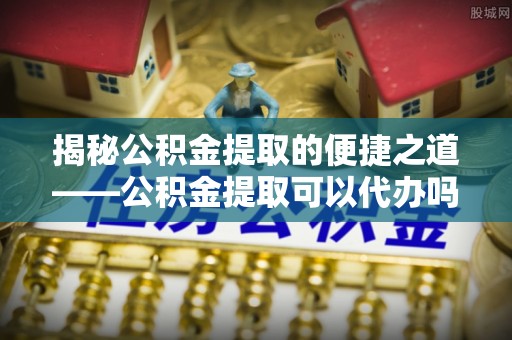 根河揭秘公积金提取的便捷之道——公积金提取可以代办吗？