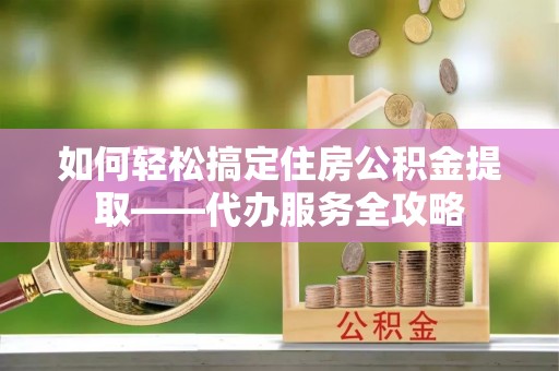 根河如何轻松搞定住房公积金提取——代办服务全攻略