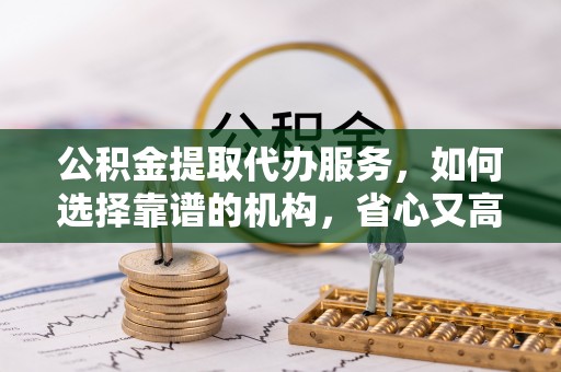 根河公积金提取代办服务，如何选择靠谱的机构，省心又高效