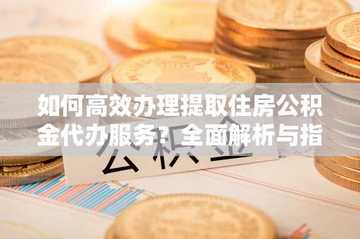 根河如何高效办理提取住房公积金代办服务？全面解析与指南
