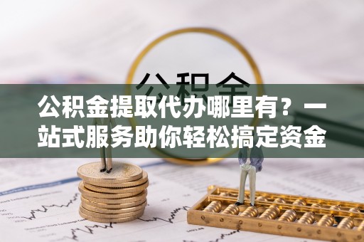 根河公积金提取代办哪里有？一站式服务助你轻松搞定资金难题