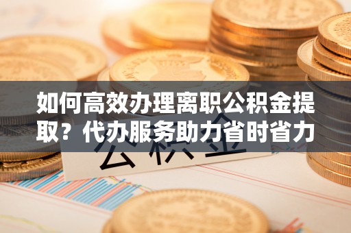 根河如何高效办理离职公积金提取？代办服务助力省时省力