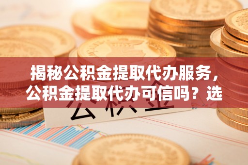 根河揭秘公积金提取代办服务，公积金提取代办可信吗？选择前你需要知道的真相