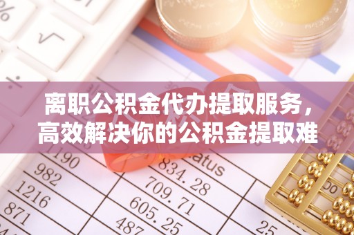 根河离职公积金代办提取服务，高效解决你的公积金提取难题
