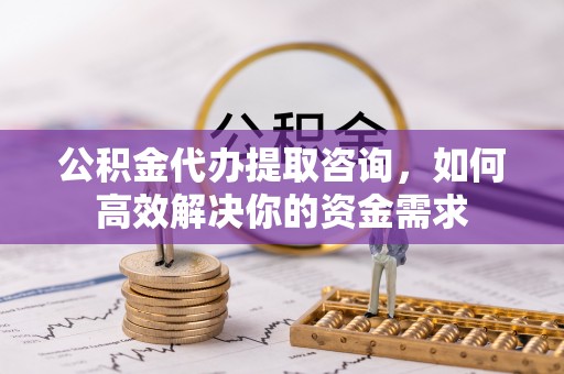 根河公积金代办提取咨询，如何高效解决你的资金需求