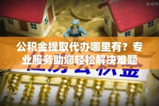 根河公积金提取代办哪里有？专业服务助您轻松解决难题