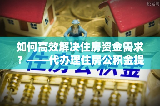 根河如何高效解决住房资金需求？——代办理住房公积金提取服务全解析
