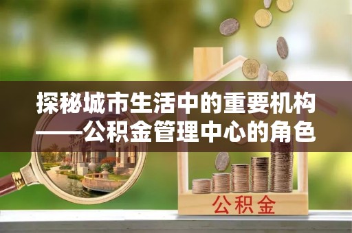 根河探秘城市生活中的重要机构——公积金管理中心的角色与意义