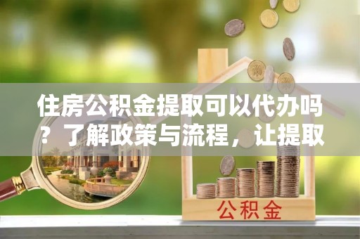 根河住房公积金提取可以代办吗？了解政策与流程，让提取更便捷
