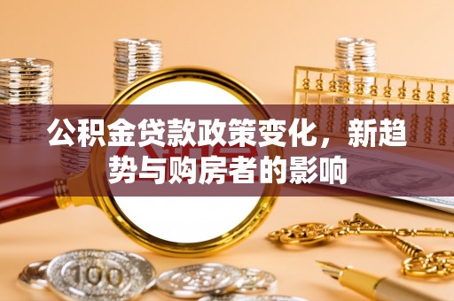 根河公积金贷款政策变化，新趋势与购房者的影响