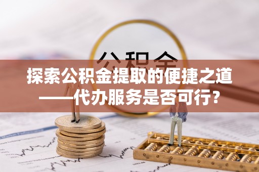 根河探索公积金提取的便捷之道——代办服务是否可行？