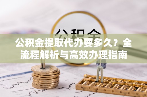 根河公积金提取代办要多久？全流程解析与高效办理指南