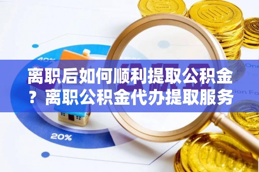 根河离职后如何顺利提取公积金？离职公积金代办提取服务助力无忧办理