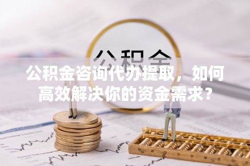 根河公积金咨询代办提取，如何高效解决你的资金需求？
