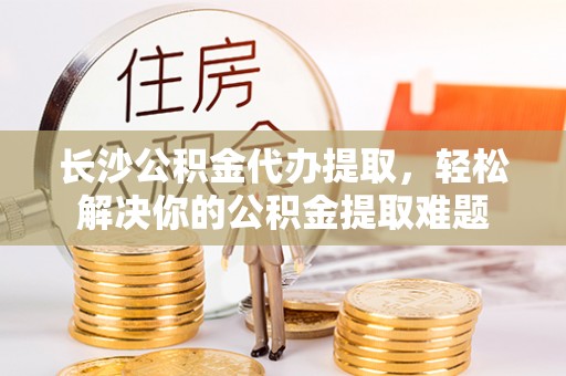 根河长沙公积金代办提取，轻松解决你的公积金提取难题