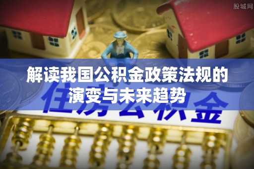 根河解读我国公积金政策法规的演变与未来趋势