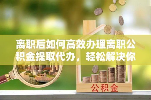 根河离职后如何高效办理离职公积金提取代办，轻松解决你的后顾之忧