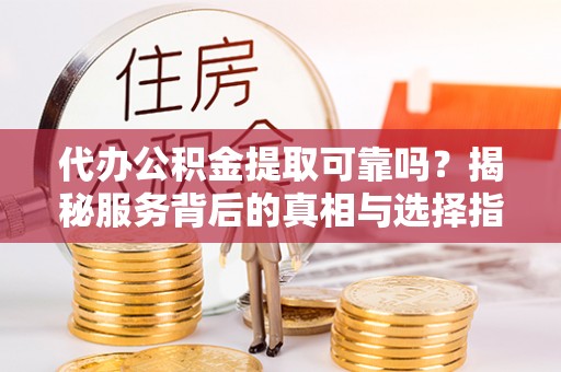 根河代办公积金提取可靠吗？揭秘服务背后的真相与选择指南