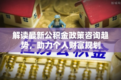 根河解读最新公积金政策咨询趋势，助力个人财富规划