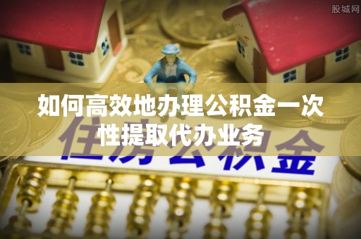 根河如何高效地办理公积金一次性提取代办业务