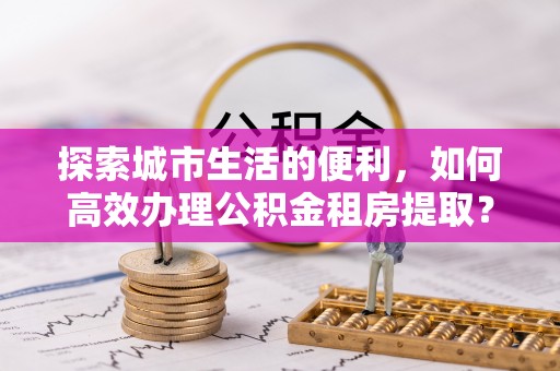 根河探索城市生活的便利，如何高效办理公积金租房提取？
