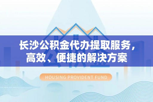 根河长沙公积金代办提取服务，高效、便捷的解决方案