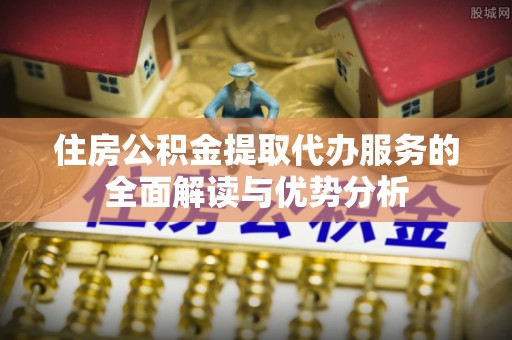 根河住房公积金提取代办服务的全面解读与优势分析