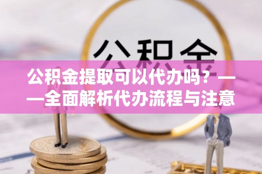 根河公积金提取可以代办吗？——全面解析代办流程与注意事项